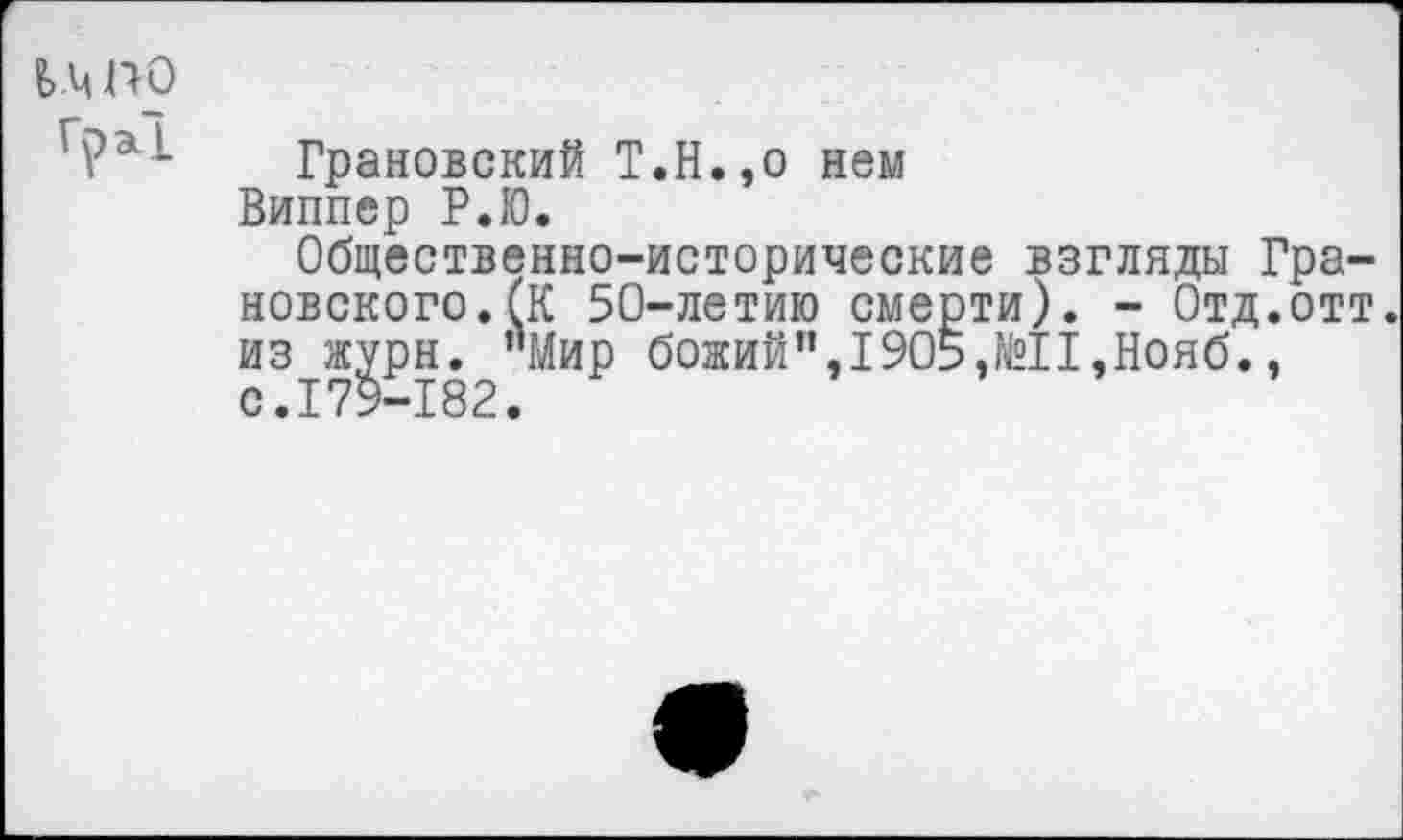 ﻿Гра!
Грановский Т.Н.,о нем Виппер Р.Ю.
Общественно-исторические взгляды Грановского. (К 50-летию смерти). - Отд.отт. из журн. "Мир божий",1905,№11,Нояб., с.179-182.